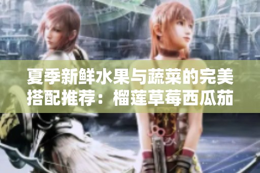 夏季新鲜水果与蔬菜的完美搭配推荐：榴莲草莓西瓜茄子黄瓜