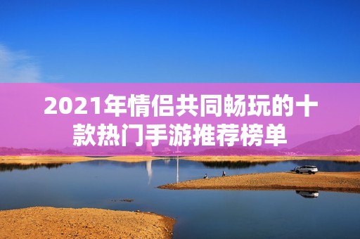 2021年情侣共同畅玩的十款热门手游推荐榜单