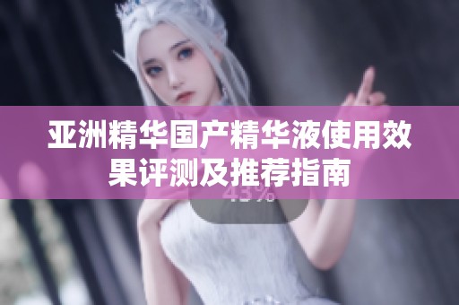 亚洲精华国产精华液使用效果评测及推荐指南