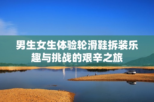 男生女生体验轮滑鞋拆装乐趣与挑战的艰辛之旅