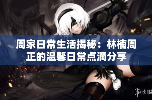 周家日常生活揭秘：林楠周正的温馨日常点滴分享