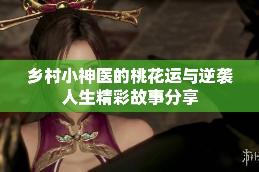 乡村小神医的桃花运与逆袭人生精彩故事分享