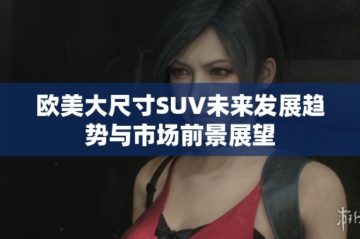 欧美大尺寸SUV未来发展趋势与市场前景展望