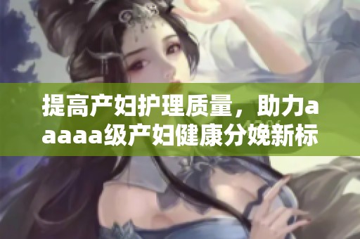 提高产妇护理质量，助力aaaaa级产妇健康分娩新标准