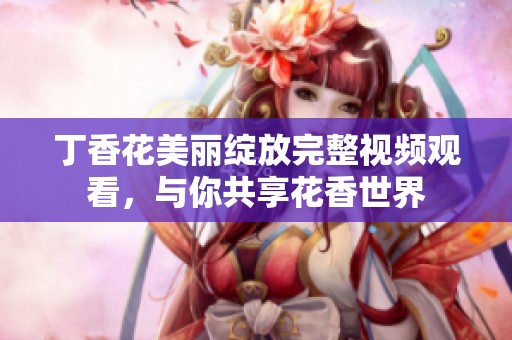 丁香花美丽绽放完整视频观看，与你共享花香世界