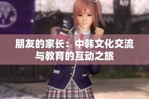 朋友的家长：中韩文化交流与教育的互动之旅