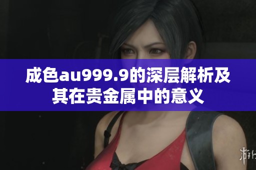 成色au999.9的深层解析及其在贵金属中的意义