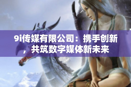 9i传媒有限公司：携手创新，共筑数字媒体新未来