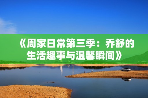 《周家日常第三季：乔舒的生活趣事与温馨瞬间》