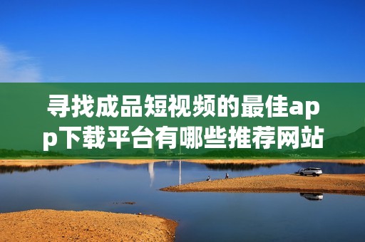 寻找成品短视频的最佳app下载平台有哪些推荐网站
