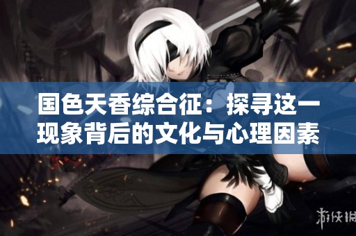 国色天香综合征：探寻这一现象背后的文化与心理因素