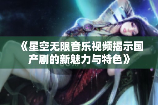 《星空无限音乐视频揭示国产剧的新魅力与特色》