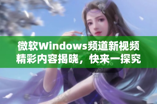 微软Windows频道新视频精彩内容揭晓，快来一探究竟！