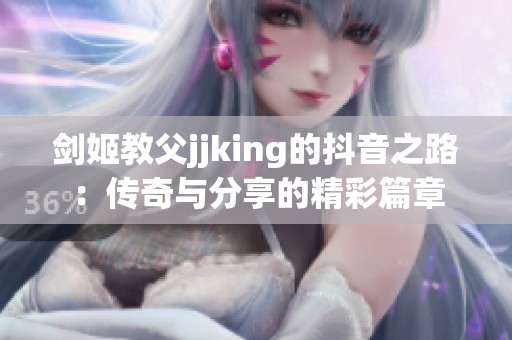 剑姬教父jjking的抖音之路：传奇与分享的精彩篇章