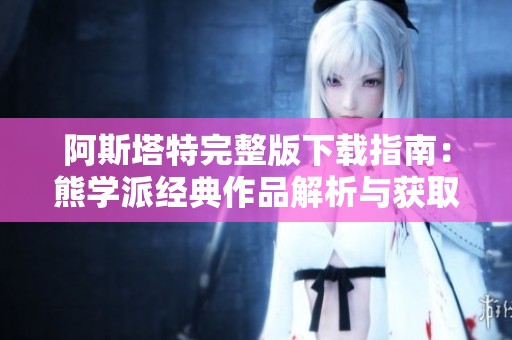 阿斯塔特完整版下载指南：熊学派经典作品解析与获取方法