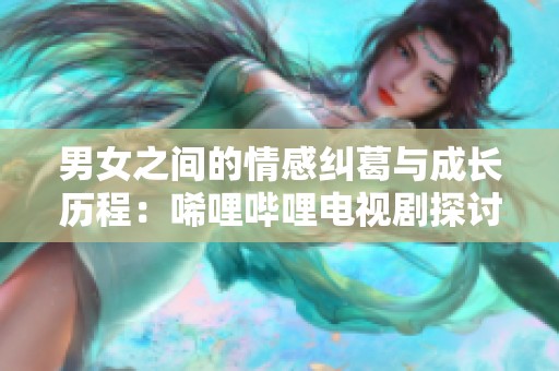 男女之间的情感纠葛与成长历程：唏哩哔哩电视剧探讨