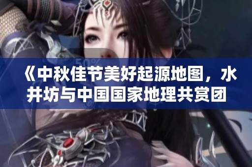 《中秋佳节美好起源地图，水井坊与中国国家地理共赏团圆之美》
