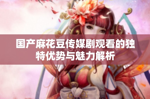 国产麻花豆传媒剧观看的独特优势与魅力解析