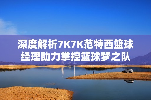 深度解析7K7K范特西篮球经理助力掌控篮球梦之队