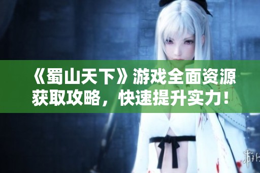 《蜀山天下》游戏全面资源获取攻略，快速提升实力！
