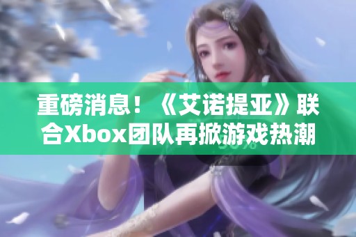 重磅消息！《艾诺提亚》联合Xbox团队再掀游戏热潮