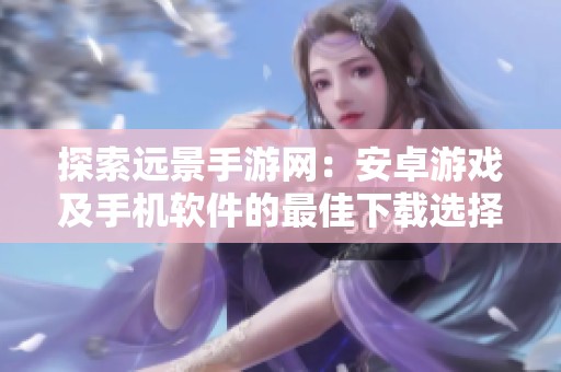 探索远景手游网：安卓游戏及手机软件的最佳下载选择