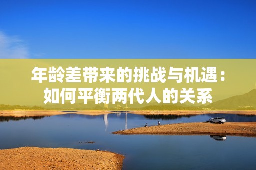 年龄差带来的挑战与机遇：如何平衡两代人的关系