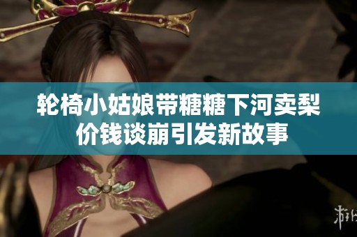 轮椅小姑娘带糖糖下河卖梨 价钱谈崩引发新故事