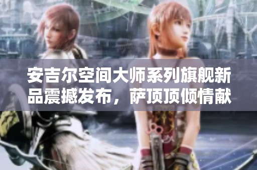 安吉尔空间大师系列旗舰新品震撼发布，萨顶顶倾情献唱助力盛典