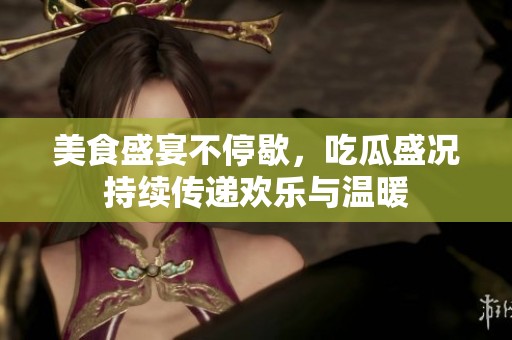 美食盛宴不停歇，吃瓜盛况持续传递欢乐与温暖