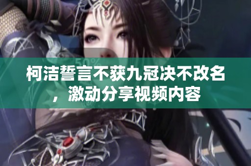 柯洁誓言不获九冠决不改名，激动分享视频内容