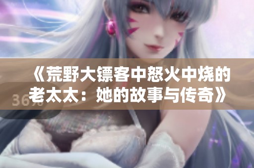 《荒野大镖客中怒火中烧的老太太：她的故事与传奇》