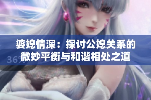 婆媳情深：探讨公媳关系的微妙平衡与和谐相处之道