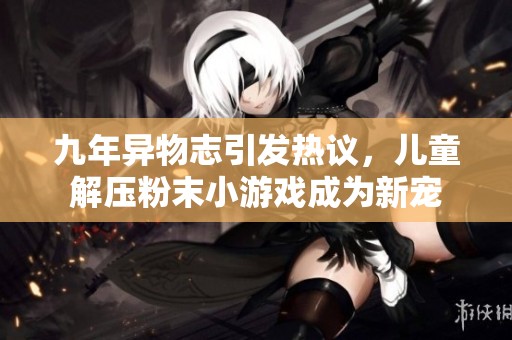 九年异物志引发热议，儿童解压粉末小游戏成为新宠