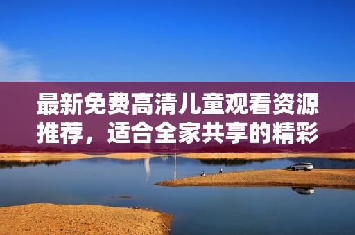 最新免费高清儿童观看资源推荐，适合全家共享的精彩影片