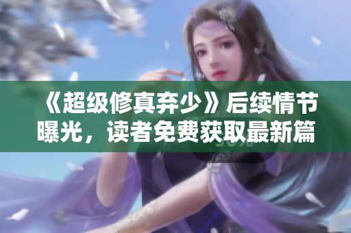 《超级修真弃少》后续情节曝光，读者免费获取最新篇章秘籍