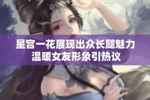 星宫一花展现出众长腿魅力 温暖女友形象引热议