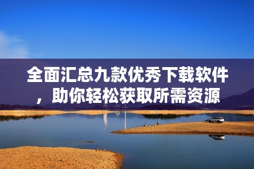 全面汇总九款优秀下载软件，助你轻松获取所需资源