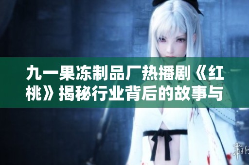 九一果冻制品厂热播剧《红桃》揭秘行业背后的故事与情感纠葛
