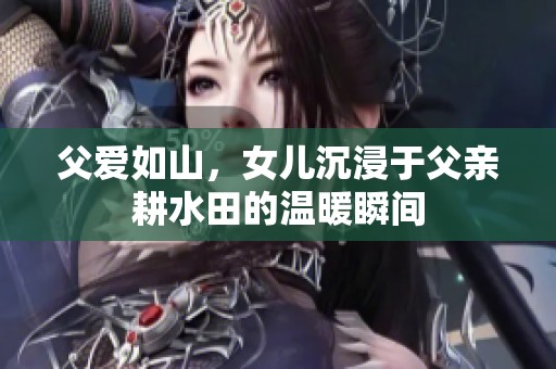 父爱如山，女儿沉浸于父亲耕水田的温暖瞬间