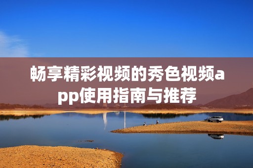 畅享精彩视频的秀色视频app使用指南与推荐