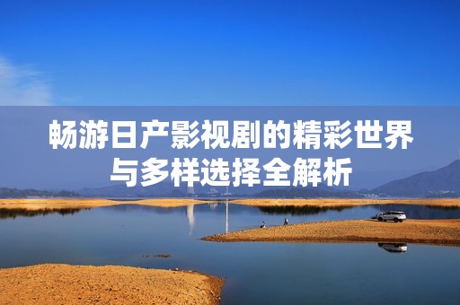 畅游日产影视剧的精彩世界与多样选择全解析
