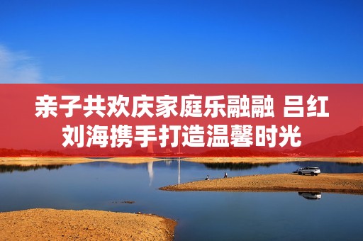 亲子共欢庆家庭乐融融 吕红刘海携手打造温馨时光