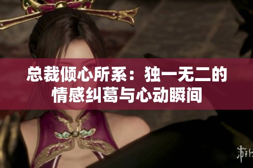 总裁倾心所系：独一无二的情感纠葛与心动瞬间