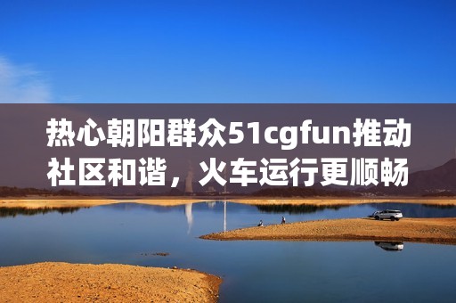 热心朝阳群众51cgfun推动社区和谐，火车运行更顺畅