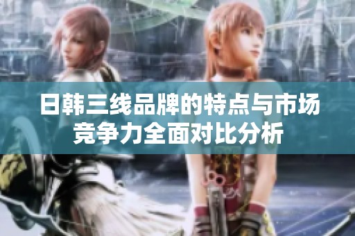 日韩三线品牌的特点与市场竞争力全面对比分析
