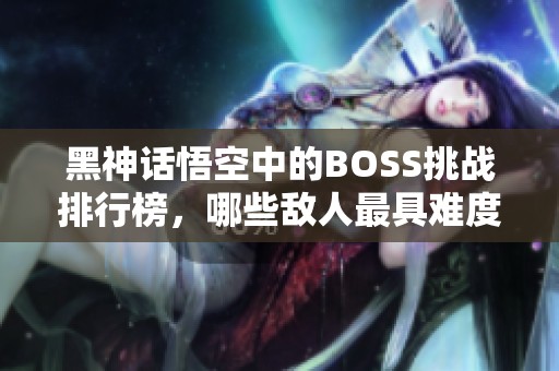 黑神话悟空中的BOSS挑战排行榜，哪些敌人最具难度？