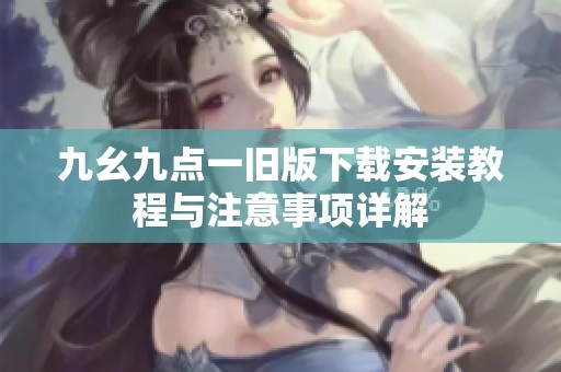 九幺九点一旧版下载安装教程与注意事项详解