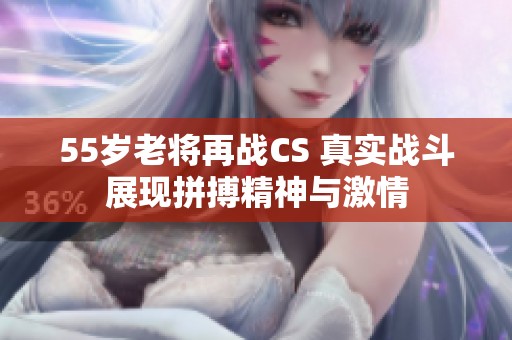 55岁老将再战CS 真实战斗展现拼搏精神与激情