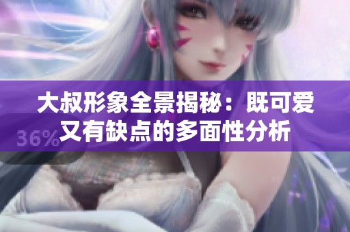 大叔形象全景揭秘：既可爱又有缺点的多面性分析